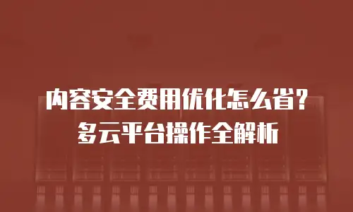 内容安全费用优化怎么省？多云平台操作全解析