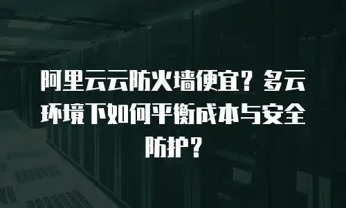 阿里云云防火墙便宜？多云环境下如何平衡成本与安全防护？