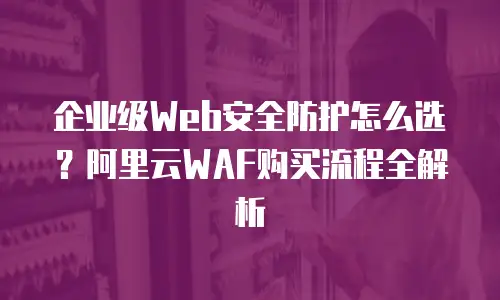 企业级Web安全防护怎么选？阿里云WAF购买流程全解析