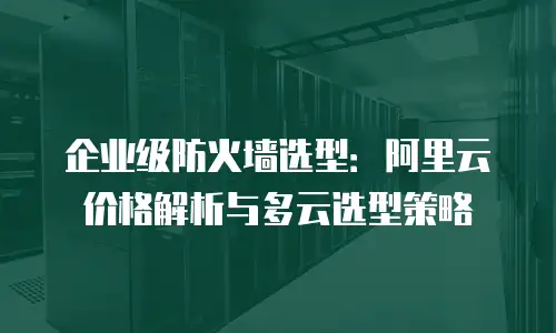 企业级防火墙选型：阿里云价格解析与多云选型策略