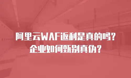 阿里云WAF返利是真的吗？企业如何甄别真伪？