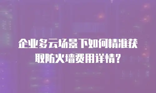 企业多云场景下如何精准获取防火墙费用详情？