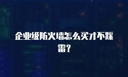 企业级防火墙怎么买才不踩雷？