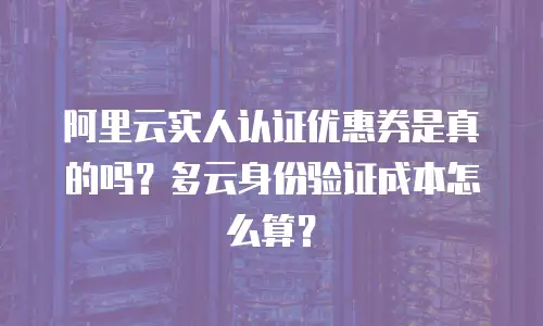 阿里云实人认证优惠券是真的吗？多云身份验证成本怎么算？