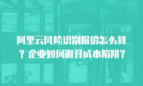 阿里云风险识别报价怎么算？企业如何避开成本陷阱？