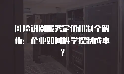 风险识别服务定价机制全解析：企业如何科学控制成本？
