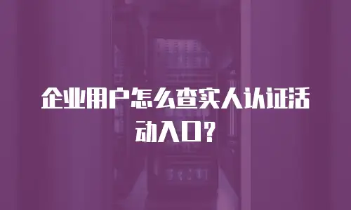 企业用户怎么查实人认证活动入口？