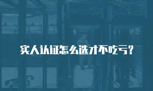实人认证怎么选才不吃亏？