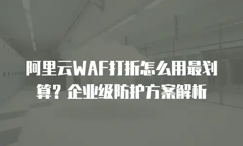 阿里云WAF打折怎么用最划算？企业级防护方案解析