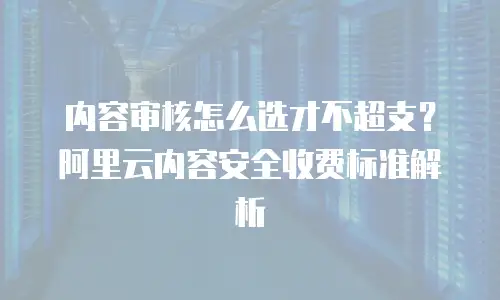 内容审核怎么选才不超支？阿里云内容安全收费标准解析