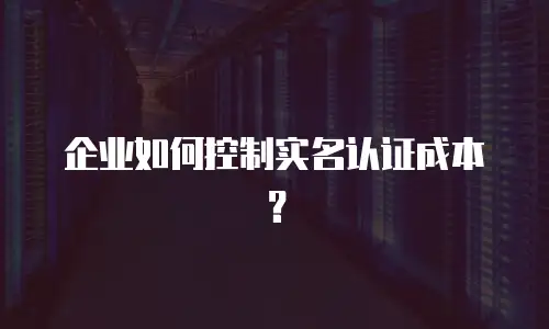 企业如何控制实名认证成本？