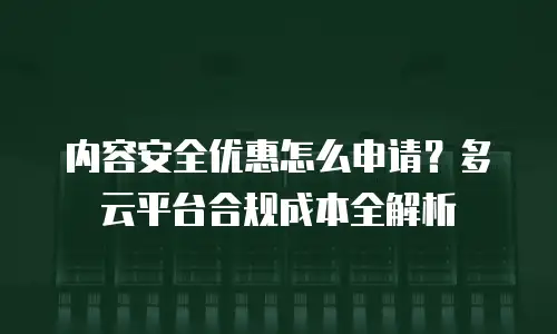 内容安全优惠怎么申请？多云平台合规成本全解析