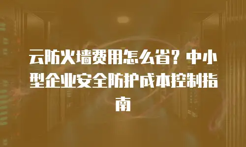 云防火墙费用怎么省？中小型企业安全防护成本控制指南