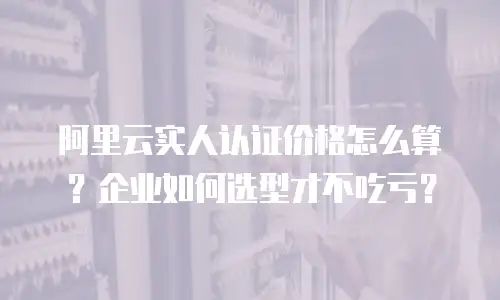 阿里云实人认证价格怎么算？企业如何选型才不吃亏？