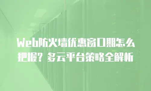 Web防火墙优惠窗口期怎么把握？多云平台策略全解析