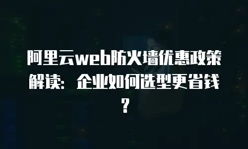 阿里云web防火墙优惠政策解读：企业如何选型更省钱？