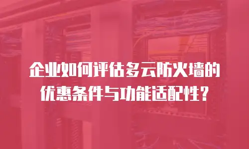 企业如何评估多云防火墙的优惠条件与功能适配性？