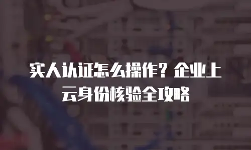 实人认证怎么操作？企业上云身份核验全攻略