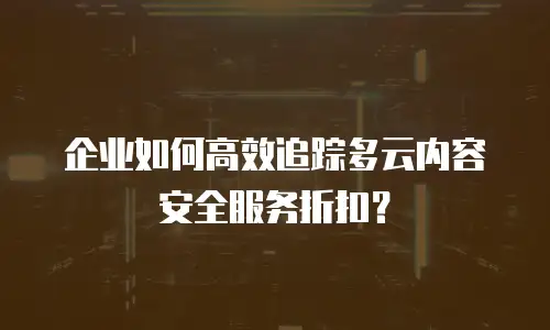 企业如何高效追踪多云内容安全服务折扣？