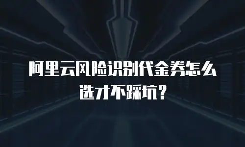 阿里云风险识别代金券怎么选才不踩坑？