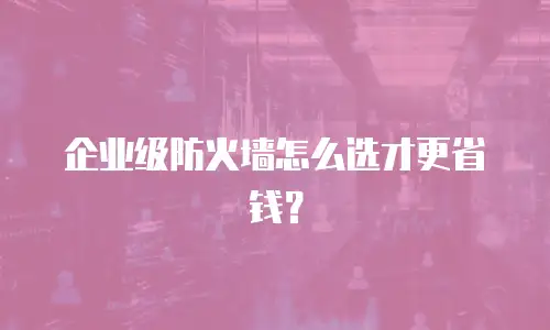 企业级防火墙怎么选才更省钱？