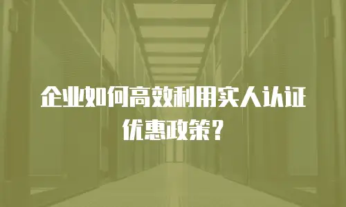 企业如何高效利用实人认证优惠政策？