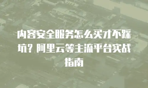内容安全服务怎么买才不踩坑？阿里云等主流平台实战指南