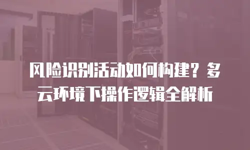风险识别活动如何构建？多云环境下操作逻辑全解析
