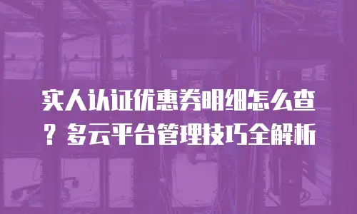 实人认证优惠券明细怎么查？多云平台管理技巧全解析