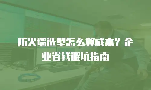 防火墙选型怎么算成本？企业省钱避坑指南