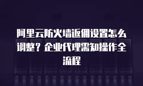 阿里云防火墙返佣设置怎么调整？企业代理需知操作全流程