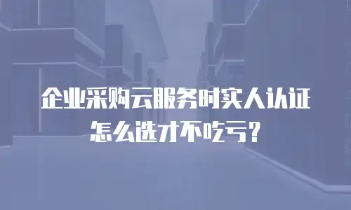 企业采购云服务时实人认证怎么选才不吃亏？