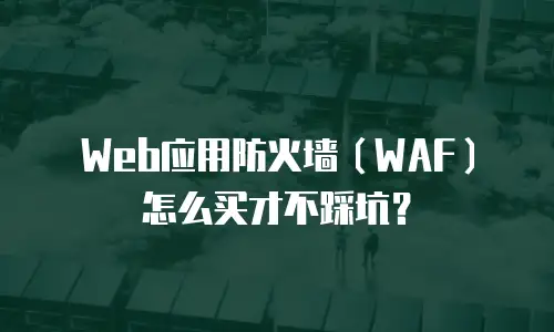 Web应用防火墙（WAF）怎么买才不踩坑？