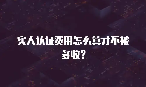 实人认证费用怎么算才不被多收？