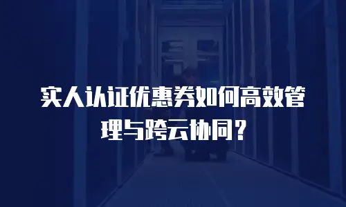 实人认证优惠券如何高效管理与跨云协同？