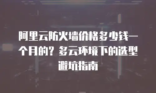 阿里云防火墙价格多少钱一个月的？多云环境下的选型避坑指南