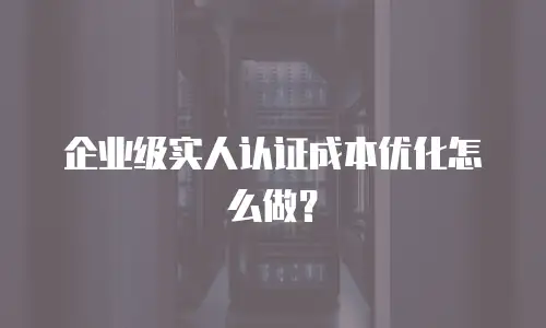 企业级实人认证成本优化怎么做？