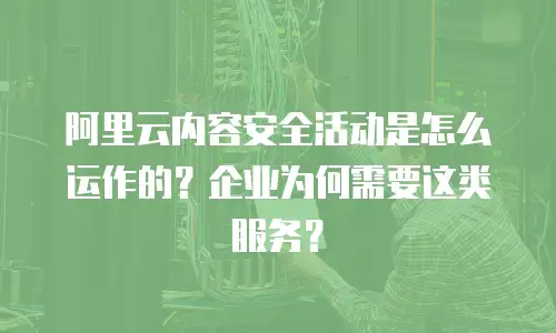 阿里云内容安全活动是怎么运作的？企业为何需要这类服务？