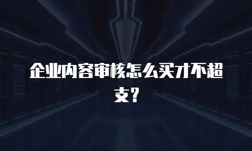 企业内容审核怎么买才不超支？