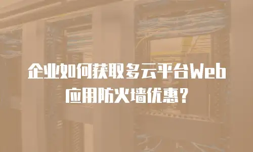 企业如何获取多云平台Web应用防火墙优惠？