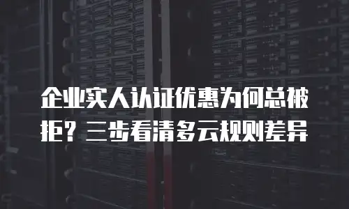 企业实人认证优惠为何总被拒？三步看清多云规则差异