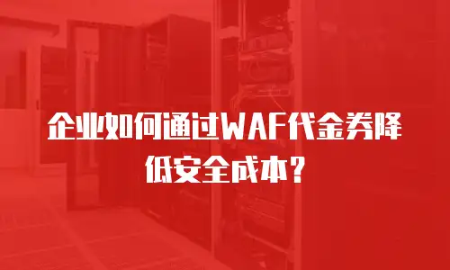 企业如何通过WAF代金券降低安全成本？