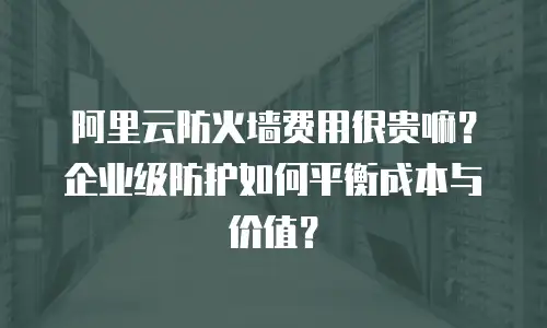 阿里云防火墙费用很贵嘛？企业级防护如何平衡成本与价值？