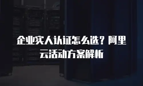 企业实人认证怎么选？阿里云活动方案解析