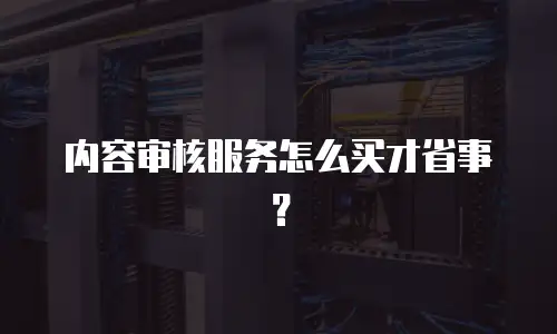 内容审核服务怎么买才省事？
