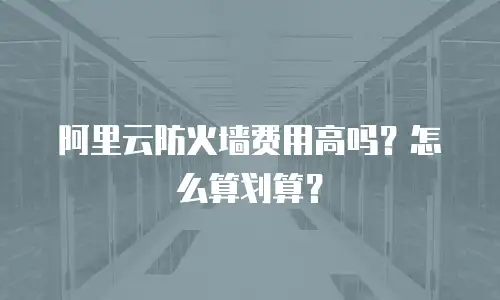 阿里云防火墙费用高吗？怎么算划算？