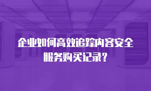 企业如何高效追踪内容安全服务购买记录？