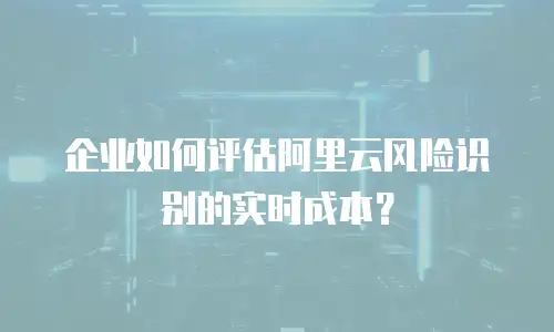 企业如何评估阿里云风险识别的实时成本？