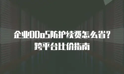 企业DDoS防护续费怎么省？跨平台比价指南