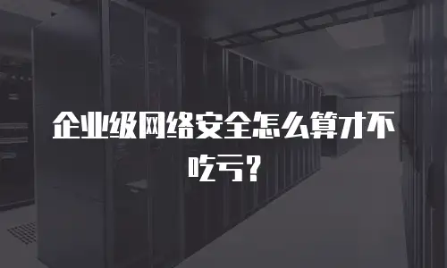企业级网络安全怎么算才不吃亏？